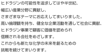ヒドラジンの可能性を追求してはや半世紀、幅広い産業分野に貢献し、さまざまなテーマにお応えしてまいりました。高い倫理観を持ち、健全な企業活動を通して社会に貢献、ヒドラジン事業で顧客に価値を認められ信頼される会社をめざします。これからも新たな化学の未来を創るための<br />挑戦を続けてまいります。